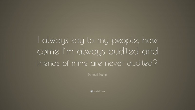 Donald Trump Quote: “I always say to my people, how come I’m always audited and friends of mine are never audited?”