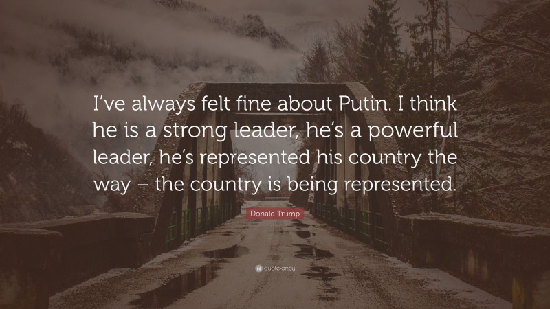 Donald Trump Quote: “I’ve always felt fine about Putin. I think he is a strong leader, he’s a powerful leader, he’s represented his country the way – the country is being represented.”