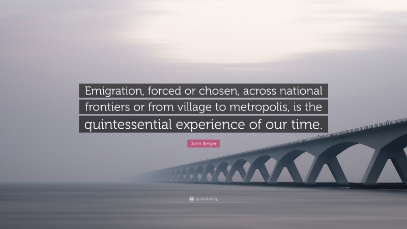 John Berger Quote: “Emigration, forced or chosen, across national frontiers or from village to metropolis, is the quintessential experience of our time.”