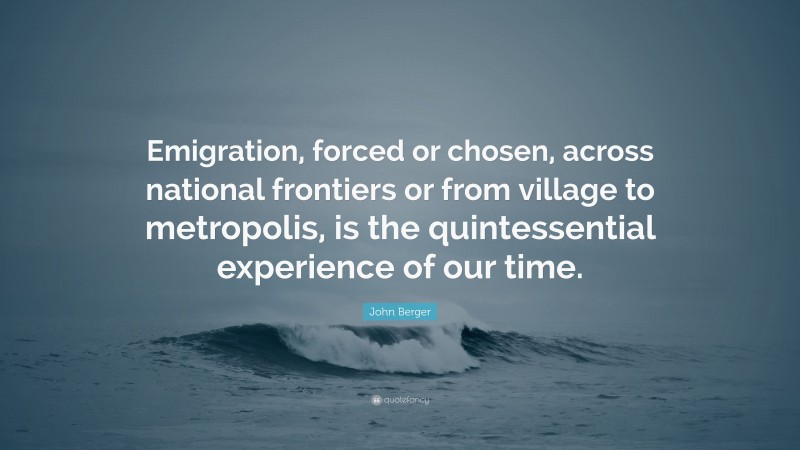 John Berger Quote: “Emigration, forced or chosen, across national frontiers or from village to metropolis, is the quintessential experience of our time.”