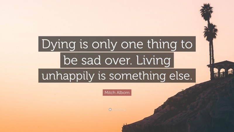 Mitch Albom Quote: “Dying is only one thing to be sad over. Living unhappily is something else.”