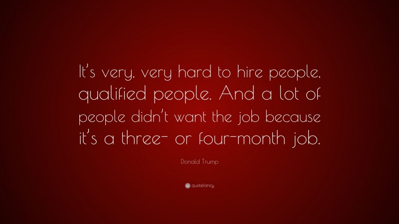 Donald Trump Quote: “It’s very, very hard to hire people, qualified people. And a lot of people didn’t want the job because it’s a three- or four-month job.”