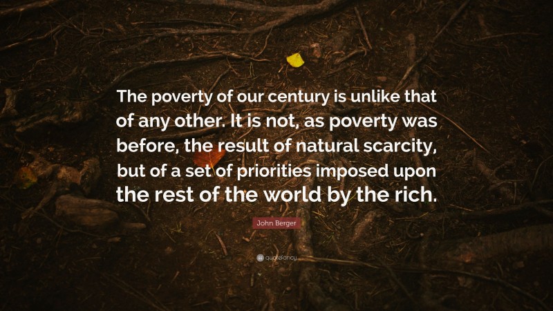 John Berger Quote: “The poverty of our century is unlike that of any other. It is not, as poverty was before, the result of natural scarcity, but of a set of priorities imposed upon the rest of the world by the rich.”