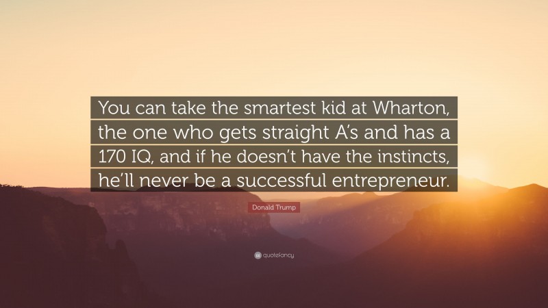 Donald Trump Quote: “You can take the smartest kid at Wharton, the one who gets straight A’s and has a 170 IQ, and if he doesn’t have the instincts, he’ll never be a successful entrepreneur.”