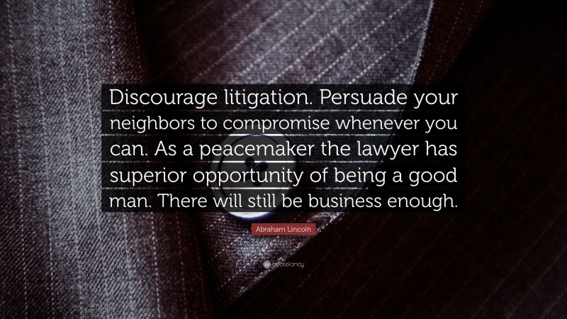 Abraham Lincoln Quote: “Discourage litigation. Persuade your neighbors to compromise whenever you can. As a peacemaker the lawyer has superior opportunity of being a good man. There will still be business enough.”