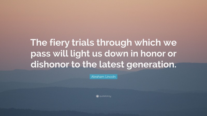 Abraham Lincoln Quote: “The fiery trials through which we pass will light us down in honor or dishonor to the latest generation.”
