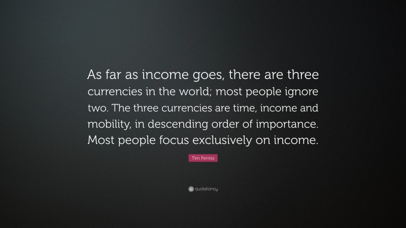 Tim Ferriss Quote: “As far as income goes, there are three currencies in the world; most people ignore two. The three currencies are time, income and mobility, in descending order of importance. Most people focus exclusively on income.”