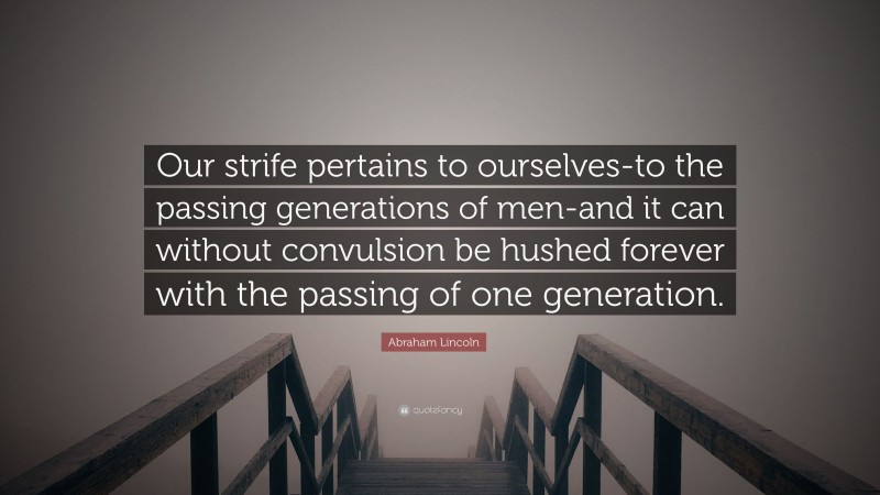 Abraham Lincoln Quote: “Our strife pertains to ourselves-to the passing generations of men-and it can without convulsion be hushed forever with the passing of one generation.”
