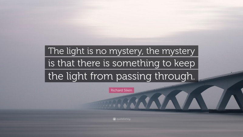 Richard Siken Quote: “The light is no mystery, the mystery is that there is something to keep the light from passing through.”