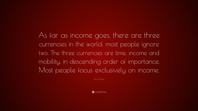Tim Ferriss Quote: “As far as income goes, there are three currencies in the world; most people ignore two. The three currencies are time, income and mobility, in descending order of importance. Most people focus exclusively on income.”