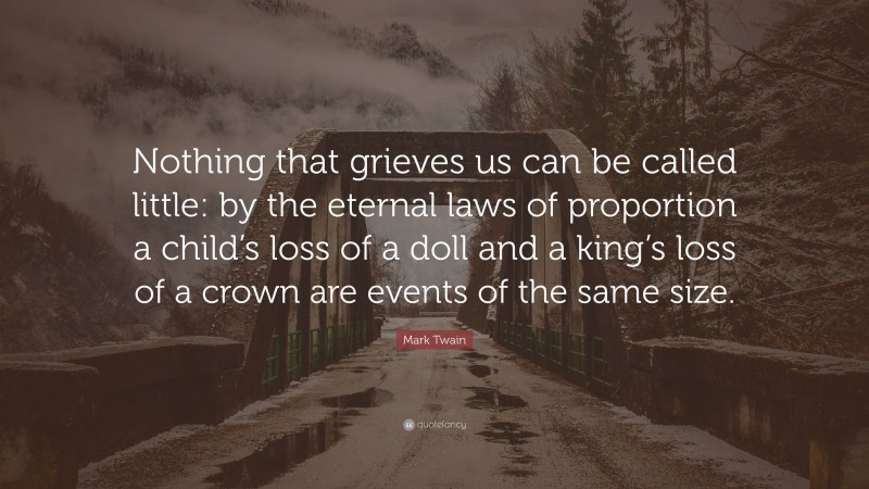Mark Twain Quote: “Nothing that grieves us can be called little: by the eternal laws of proportion a child’s loss of a doll and a king’s loss of a crown are events of the same size.”
