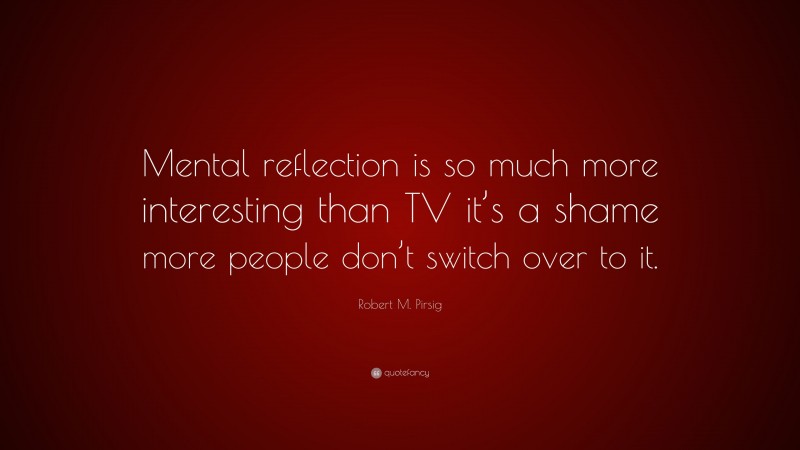 Robert M. Pirsig Quote: “Mental reflection is so much more interesting than TV it’s a shame more people don’t switch over to it.”