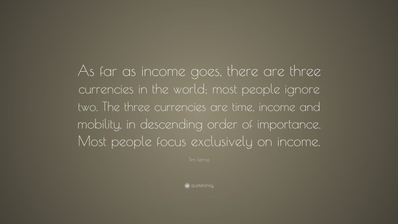 Tim Ferriss Quote: “As far as income goes, there are three currencies in the world; most people ignore two. The three currencies are time, income and mobility, in descending order of importance. Most people focus exclusively on income.”