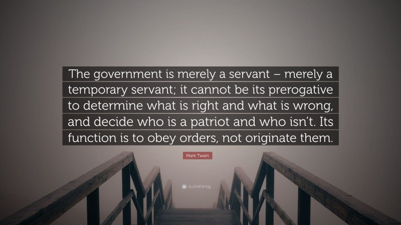 Mark Twain Quote: “The government is merely a servant – merely a temporary servant; it cannot be its prerogative to determine what is right and what is wrong, and decide who is a patriot and who isn’t. Its function is to obey orders, not originate them.”
