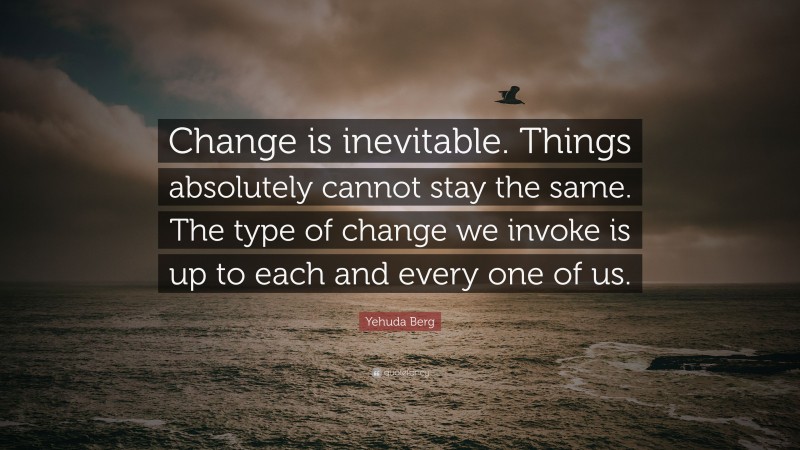 Yehuda Berg Quote: “Change is inevitable. Things absolutely cannot stay the same. The type of change we invoke is up to each and every one of us.”