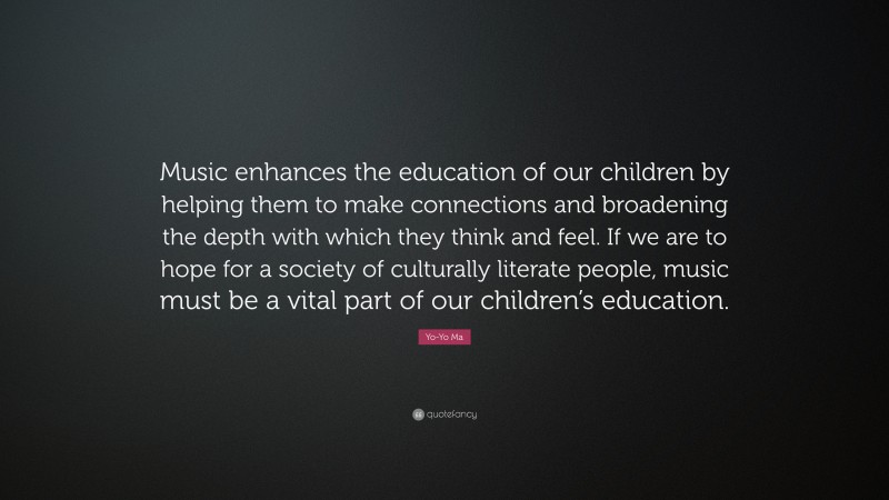 Yo-Yo Ma Quote: “Music enhances the education of our children by helping them to make connections and broadening the depth with which they think and feel. If we are to hope for a society of culturally literate people, music must be a vital part of our children’s education.”