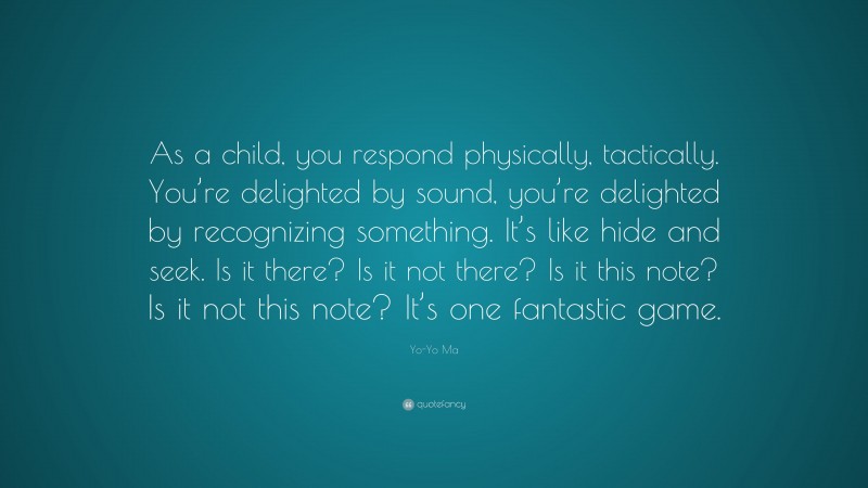 Yo-Yo Ma Quote: “As a child, you respond physically, tactically. You’re delighted by sound, you’re delighted by recognizing something. It’s like hide and seek. Is it there? Is it not there? Is it this note? Is it not this note? It’s one fantastic game.”