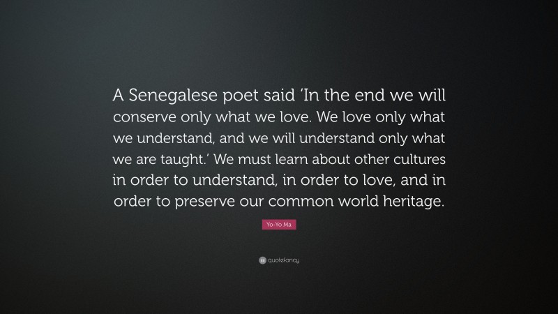 Yo-Yo Ma Quote: “A Senegalese poet said ‘In the end we will conserve only what we love. We love only what we understand, and we will understand only what we are taught.’ We must learn about other cultures in order to understand, in order to love, and in order to preserve our common world heritage.”