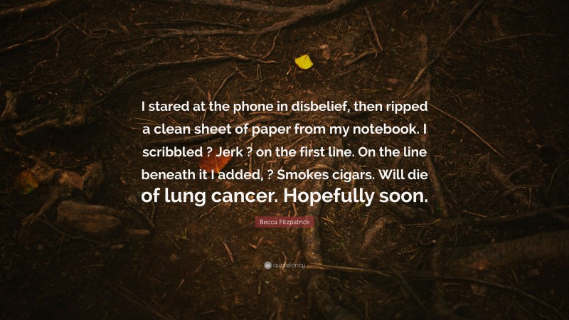 Becca Fitzpatrick Quote: “I stared at the phone in disbelief, then ripped a clean sheet of paper from my notebook. I scribbled ? Jerk ? on the first line. On the line beneath it I added, ? Smokes cigars. Will die of lung cancer. Hopefully soon.”