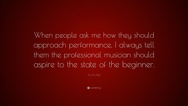 Yo-Yo Ma Quote: “When people ask me how they should approach performance, I always tell them the professional musician should aspire to the state of the beginner.”