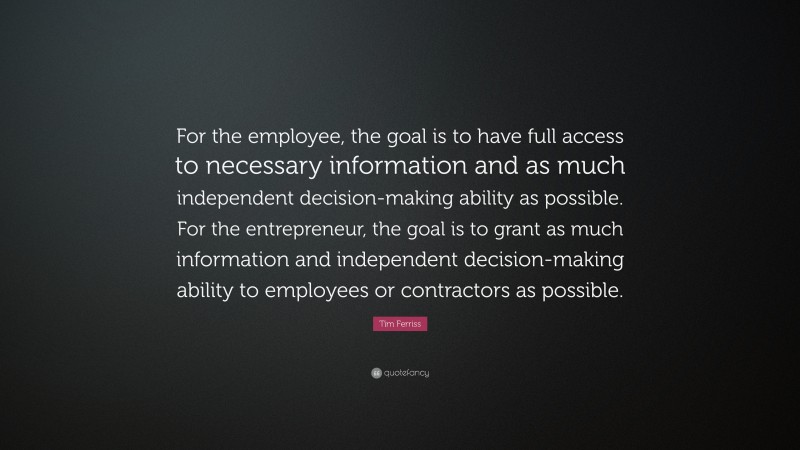 Tim Ferriss Quote: “For the employee, the goal is to have full access to necessary information and as much independent decision-making ability as possible. For the entrepreneur, the goal is to grant as much information and independent decision-making ability to employees or contractors as possible.”