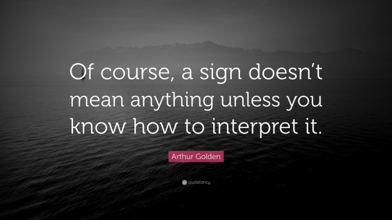 Arthur Golden Quote: “Of course, a sign doesn’t mean anything unless you know how to interpret it.”