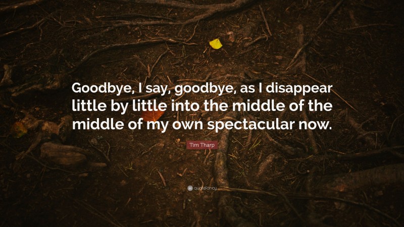 Tim Tharp Quote: “Goodbye, I say, goodbye, as I disappear little by little into the middle of the middle of my own spectacular now.”