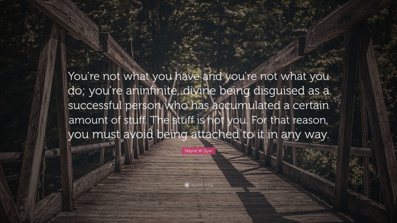 Wayne W. Dyer Quote: “You’re not what you have and you’re not what you do; you’re aninfinite, divine being disguised as a successful person who has accumulated a certain amount of stuff. The stuff is not you. For that reason, you must avoid being attached to it in any way.”