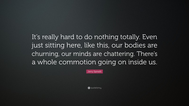 Jerry Spinelli Quote: “It’s really hard to do nothing totally. Even just sitting here, like this, our bodies are churning, our minds are chattering. There’s a whole commotion going on inside us.”