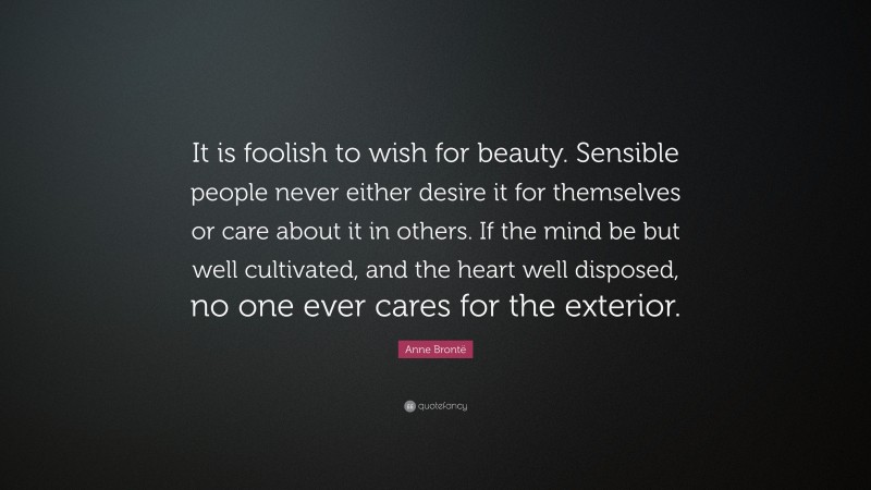 Anne Brontë Quote: “It is foolish to wish for beauty. Sensible people never either desire it for themselves or care about it in others. If the mind be but well cultivated, and the heart well disposed, no one ever cares for the exterior.”