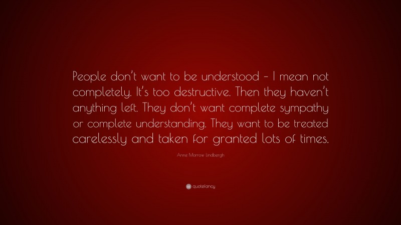 Anne Morrow Lindbergh Quote: “People don’t want to be understood – I mean not completely. It’s too destructive. Then they haven’t anything left. They don’t want complete sympathy or complete understanding. They want to be treated carelessly and taken for granted lots of times.”