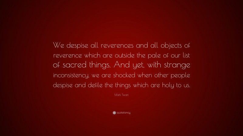 Mark Twain Quote: “We despise all reverences and all objects of reverence which are outside the pale of our list of sacred things. And yet, with strange inconsistency, we are shocked when other people despise and defile the things which are holy to us.”