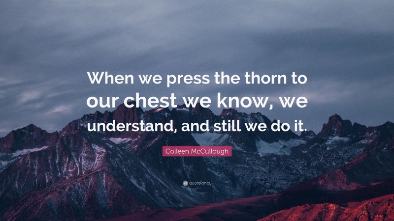 Colleen McCullough Quote: “When we press the thorn to our chest we know, we understand, and still we do it.”