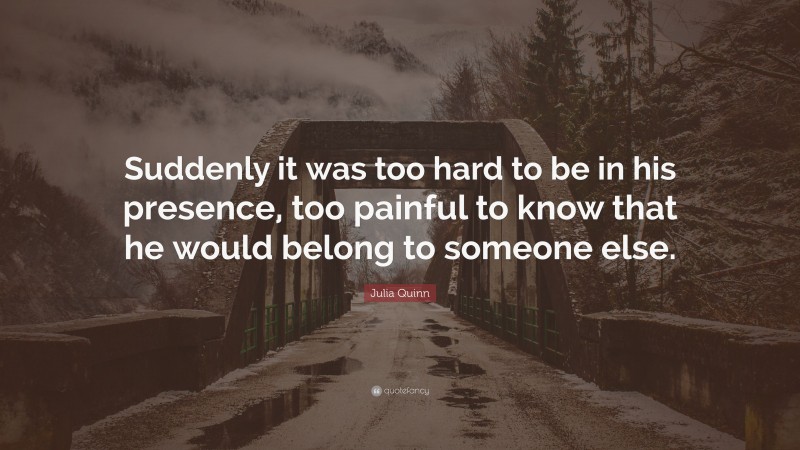 Julia Quinn Quote: “Suddenly it was too hard to be in his presence, too painful to know that he would belong to someone else.”