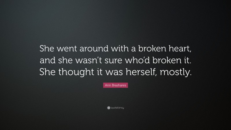 Ann Brashares Quote: “She went around with a broken heart, and she wasn’t sure who’d broken it. She thought it was herself, mostly.”
