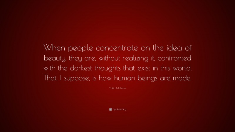 Yukio Mishima Quote: “When people concentrate on the idea of beauty, they are, without realizing it, confronted with the darkest thoughts that exist in this world. That, I suppose, is how human beings are made.”