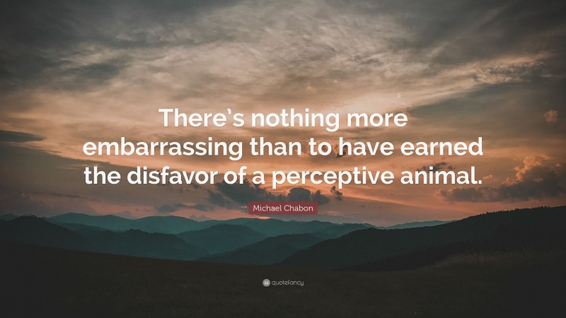 Michael Chabon Quote: “There’s nothing more embarrassing than to have earned the disfavor of a perceptive animal.”