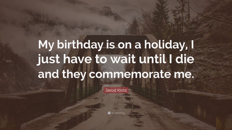 Jarod Kintz Quote: “My birthday is on a holiday, I just have to wait until I die and they commemorate me.”