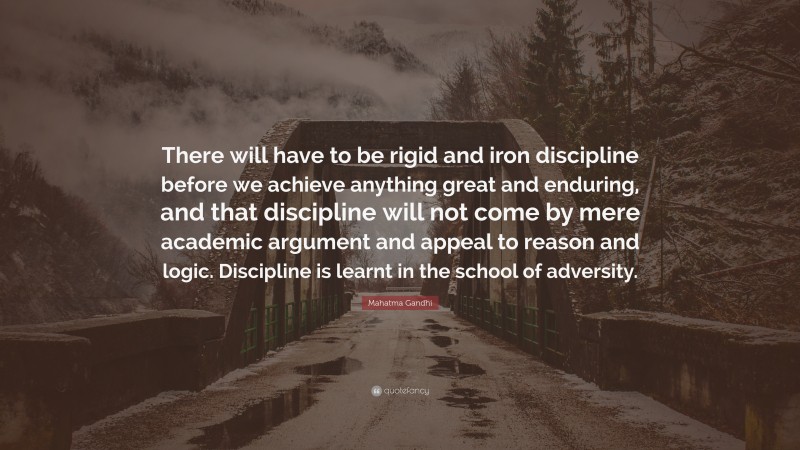 Mahatma Gandhi Quote: “There will have to be rigid and iron discipline before we achieve anything great and enduring, and that discipline will not come by mere academic argument and appeal to reason and logic. Discipline is learnt in the school of adversity.”