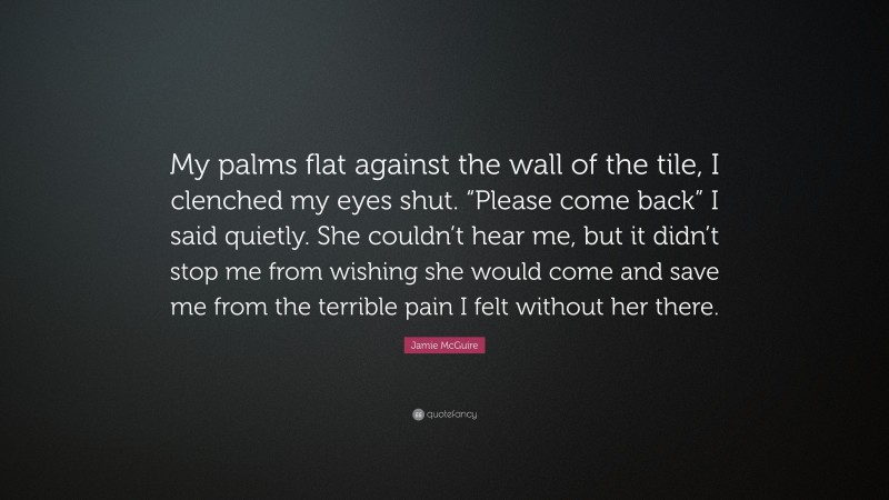 Jamie McGuire Quote: “My palms flat against the wall of the tile, I clenched my eyes shut. “Please come back” I said quietly. She couldn’t hear me, but it didn’t stop me from wishing she would come and save me from the terrible pain I felt without her there.”