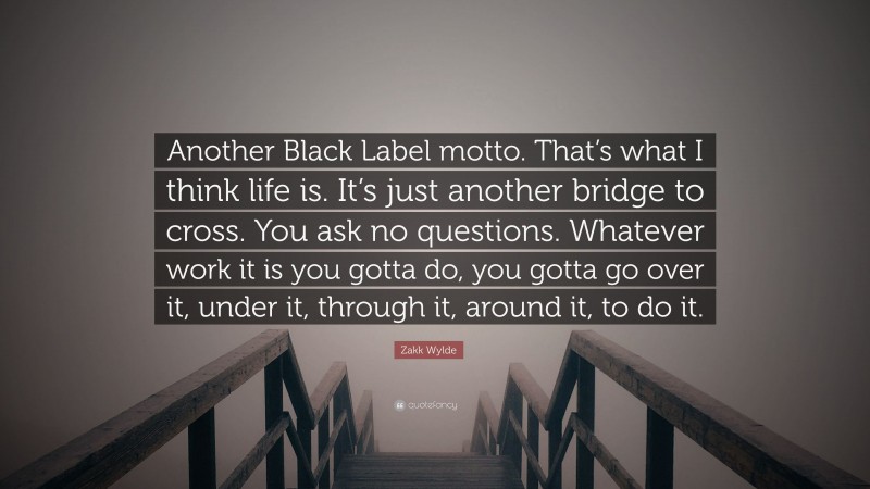 Zakk Wylde Quote: “Another Black Label motto. That’s what I think life is. It’s just another bridge to cross. You ask no questions. Whatever work it is you gotta do, you gotta go over it, under it, through it, around it, to do it.”