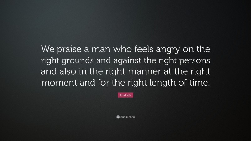 Aristotle Quote: “We praise a man who feels angry on the right grounds and against the right persons and also in the right manner at the right moment and for the right length of time.”