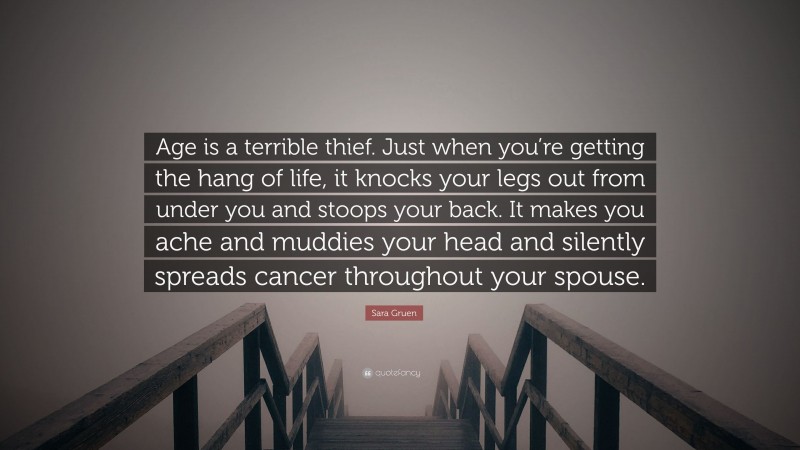 Sara Gruen Quote: “Age is a terrible thief. Just when you’re getting the hang of life, it knocks your legs out from under you and stoops your back. It makes you ache and muddies your head and silently spreads cancer throughout your spouse.”