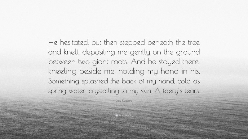 Julie Kagawa Quote: “He hesitated, but then stepped beneath the tree and knelt, depositing me gently on the ground between two giant roots. And he stayed there, kneeling beside me, holding my hand in his. Something splashed the back of my hand, cold as spring water, crystalling to my skin. A faery’s tears.”