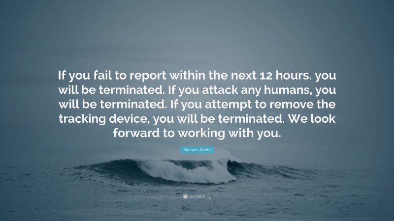Kiersten White Quote: “If you fail to report within the next 12 hours. you will be terminated. If you attack any humans, you will be terminated. If you attempt to remove the tracking device, you will be terminated. We look forward to working with you.”