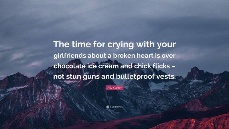 Ally Carter Quote: “The time for crying with your girlfriends about a broken heart is over chocolate ice cream and chick flicks – not stun guns and bulletproof vests.”