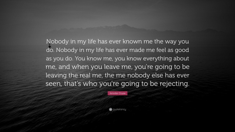 Jennifer Crusie Quote: “Nobody in my life has ever known me the way you do. Nobody in my life has ever made me feel as good as you do. You know me, you know everything about me, and when you leave me, you’re going to be leaving the real me, the me nobody else has ever seen, that’s who you’re going to be rejecting.”