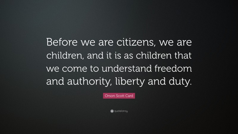 Orson Scott Card Quote: “Before we are citizens, we are children, and it is as children that we come to understand freedom and authority, liberty and duty.”