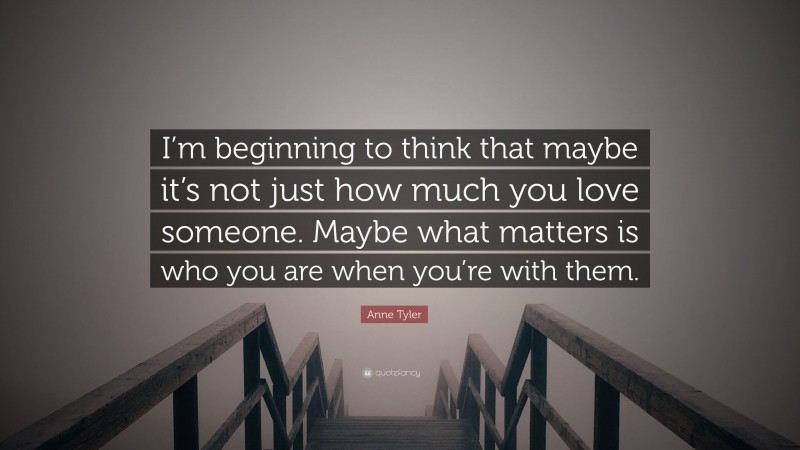 Anne Tyler Quote: “I’m beginning to think that maybe it’s not just how much you love someone. Maybe what matters is who you are when you’re with them.”