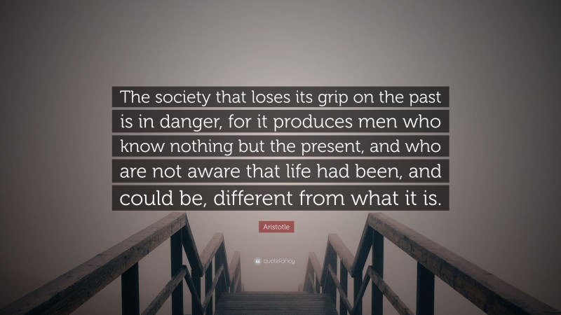 Aristotle Quote: “The society that loses its grip on the past is in danger, for it produces men who know nothing but the present, and who are not aware that life had been, and could be, different from what it is.”